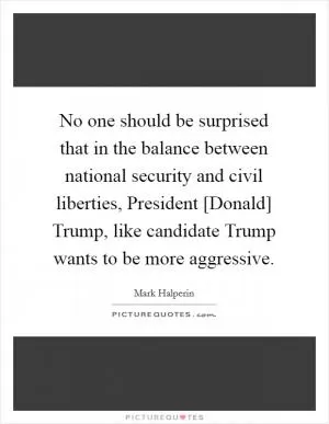 No one should be surprised that in the balance between national security and civil liberties, President [Donald] Trump, like candidate Trump wants to be more aggressive Picture Quote #1