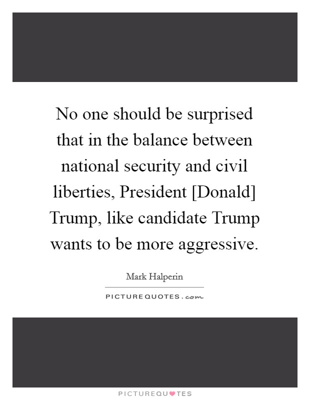 No one should be surprised that in the balance between national security and civil liberties, President [Donald] Trump, like candidate Trump wants to be more aggressive. Picture Quote #1
