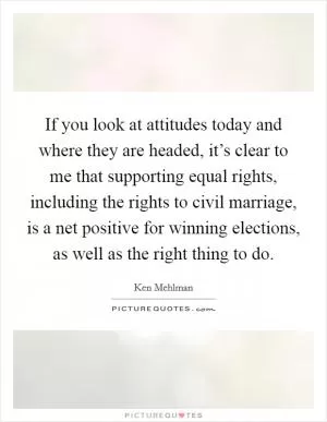 If you look at attitudes today and where they are headed, it’s clear to me that supporting equal rights, including the rights to civil marriage, is a net positive for winning elections, as well as the right thing to do Picture Quote #1