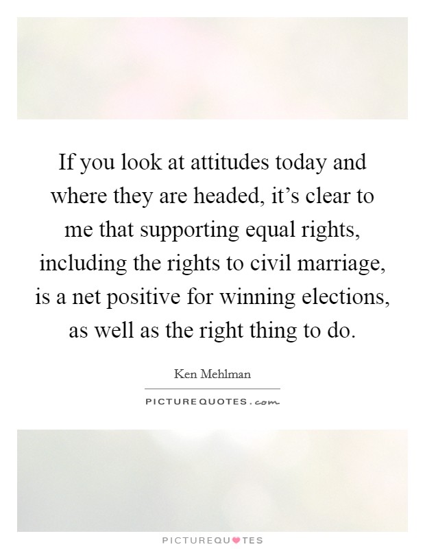 If you look at attitudes today and where they are headed, it's clear to me that supporting equal rights, including the rights to civil marriage, is a net positive for winning elections, as well as the right thing to do. Picture Quote #1
