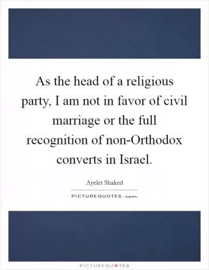 As the head of a religious party, I am not in favor of civil marriage or the full recognition of non-Orthodox converts in Israel Picture Quote #1