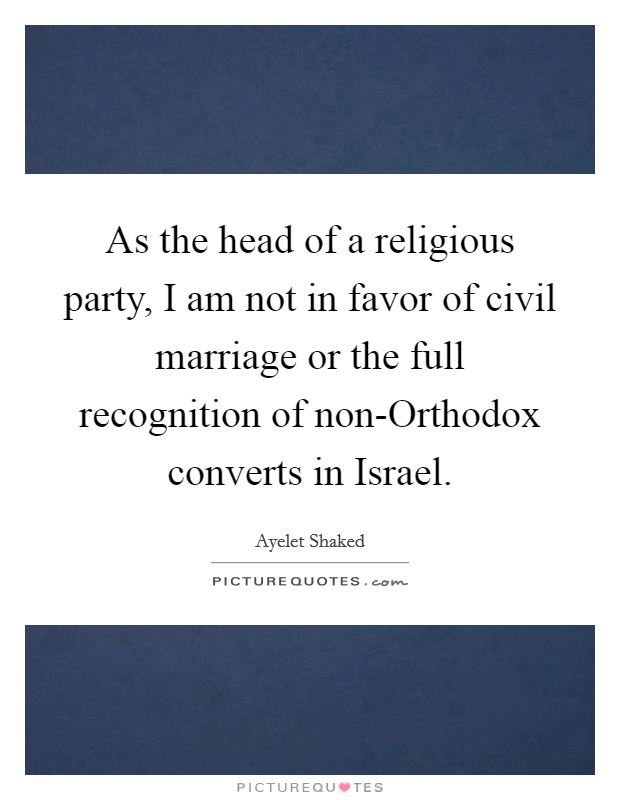 As the head of a religious party, I am not in favor of civil marriage or the full recognition of non-Orthodox converts in Israel. Picture Quote #1