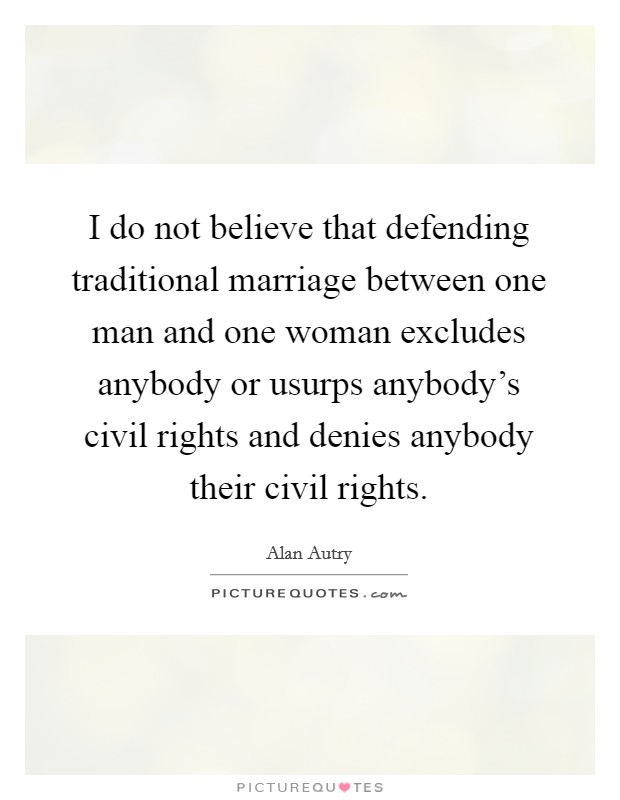 I do not believe that defending traditional marriage between one man and one woman excludes anybody or usurps anybody's civil rights and denies anybody their civil rights. Picture Quote #1