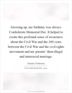 Growing up, my birthday was always Confederate Memorial Day. It helped to create this profound sense of awareness about the Civil War and the 100 years between the Civil War and the civil rights movement and my parents’ then-illegal and interracial marriage Picture Quote #1