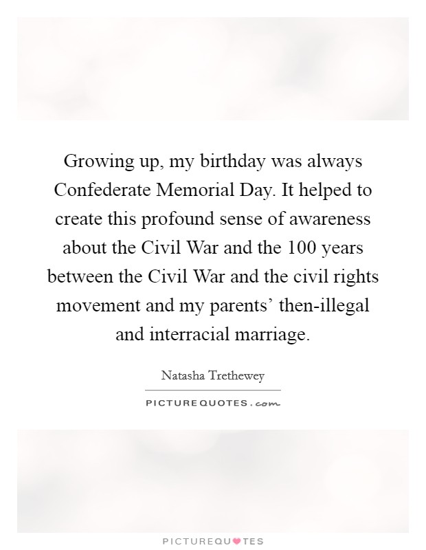 Growing up, my birthday was always Confederate Memorial Day. It helped to create this profound sense of awareness about the Civil War and the 100 years between the Civil War and the civil rights movement and my parents' then-illegal and interracial marriage. Picture Quote #1
