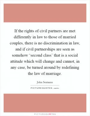 If the rights of civil partners are met differently in law to those of married couples, there is no discrimination in law, and if civil partnerships are seen as somehow ‘second class’ that is a social attitude which will change and cannot, in any case, be turned around by redefining the law of marriage Picture Quote #1