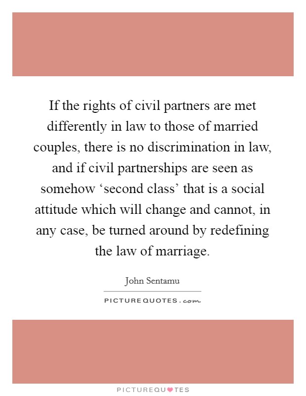 If the rights of civil partners are met differently in law to those of married couples, there is no discrimination in law, and if civil partnerships are seen as somehow ‘second class' that is a social attitude which will change and cannot, in any case, be turned around by redefining the law of marriage. Picture Quote #1