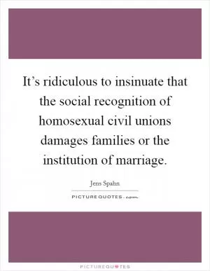 It’s ridiculous to insinuate that the social recognition of homosexual civil unions damages families or the institution of marriage Picture Quote #1