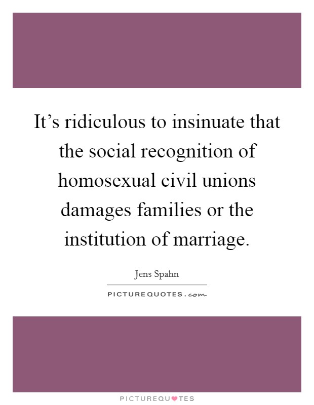 It's ridiculous to insinuate that the social recognition of homosexual civil unions damages families or the institution of marriage. Picture Quote #1