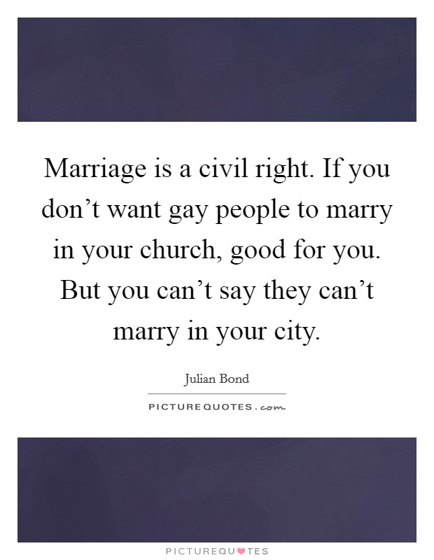 Marriage is a civil right. If you don't want gay people to marry in your church, good for you. But you can't say they can't marry in your city. Picture Quote #1