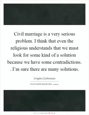 Civil marriage is a very serious problem. I think that even the religious understands that we must look for some kind of a solution because we have some contradictions. . I’m sure there are many solutions Picture Quote #1