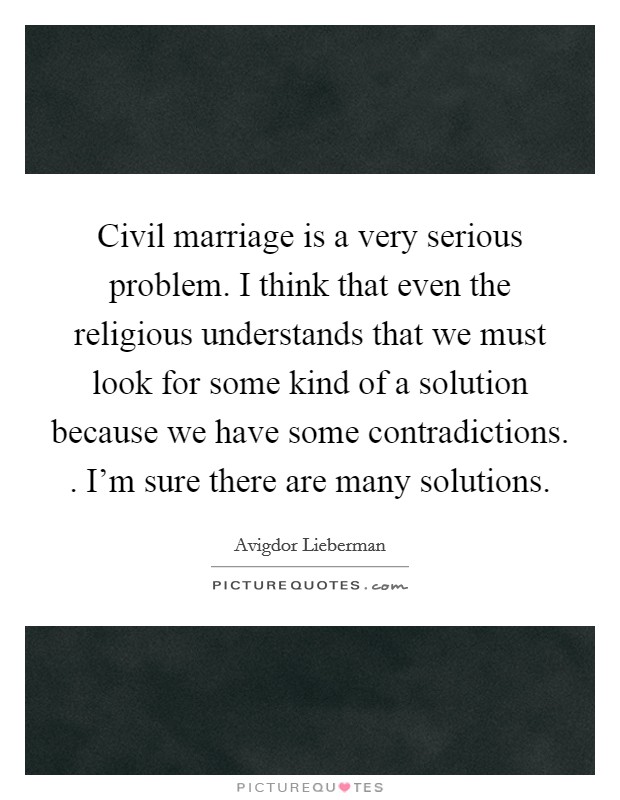 Civil marriage is a very serious problem. I think that even the religious understands that we must look for some kind of a solution because we have some contradictions. . I'm sure there are many solutions. Picture Quote #1