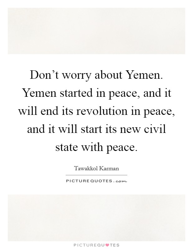 Don't worry about Yemen. Yemen started in peace, and it will end its revolution in peace, and it will start its new civil state with peace. Picture Quote #1