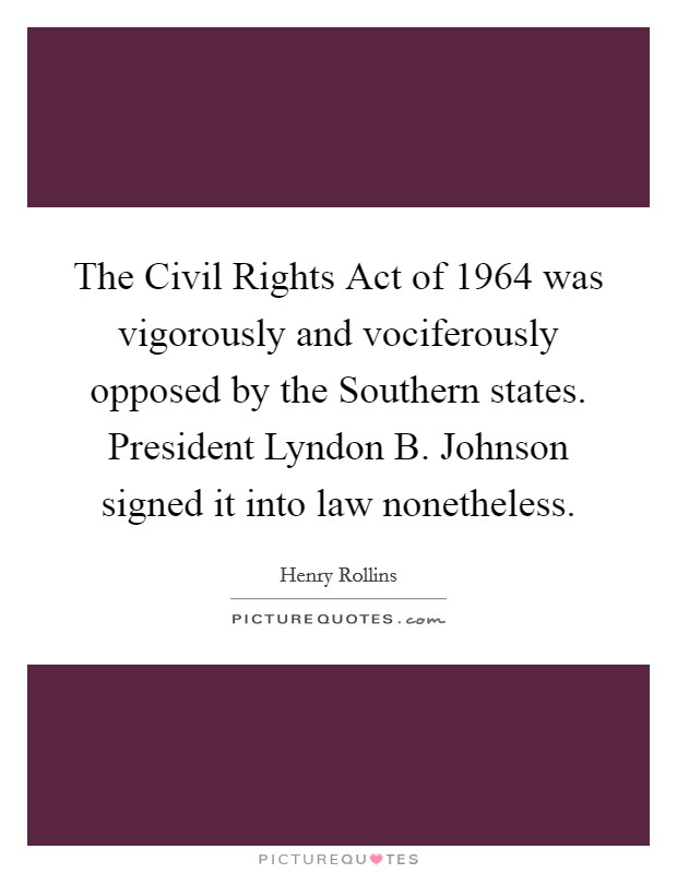 The Civil Rights Act of 1964 was vigorously and vociferously opposed by the Southern states. President Lyndon B. Johnson signed it into law nonetheless. Picture Quote #1