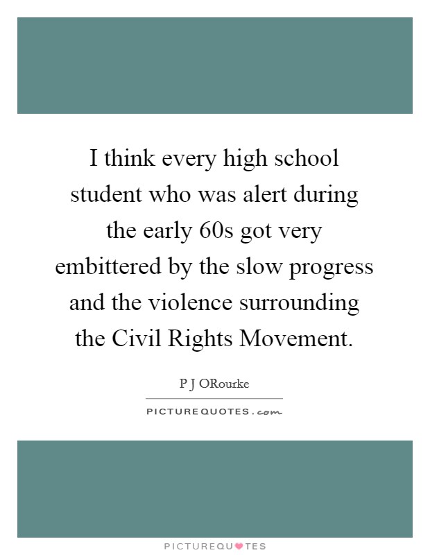 I think every high school student who was alert during the early  60s got very embittered by the slow progress and the violence surrounding the Civil Rights Movement. Picture Quote #1