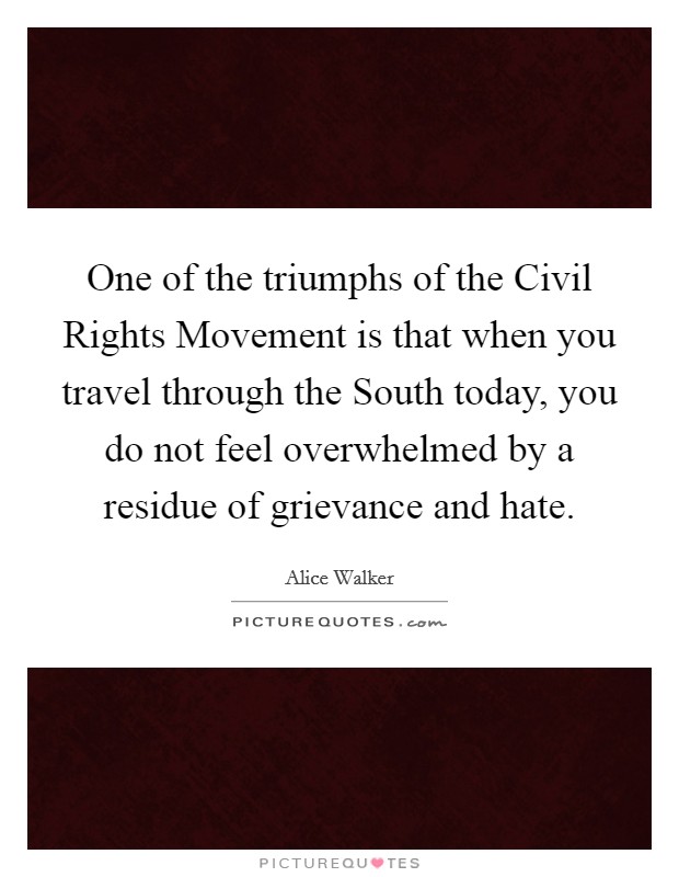 One of the triumphs of the Civil Rights Movement is that when you travel through the South today, you do not feel overwhelmed by a residue of grievance and hate. Picture Quote #1