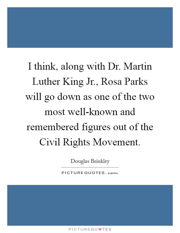 I think, along with Dr. Martin Luther King Jr., Rosa Parks will go down as one of the two most well-known and remembered figures out of the Civil Rights Movement. Picture Quote #1