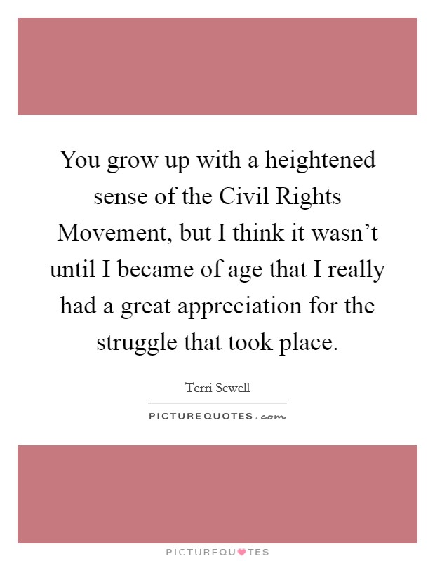 You grow up with a heightened sense of the Civil Rights Movement, but I think it wasn't until I became of age that I really had a great appreciation for the struggle that took place. Picture Quote #1