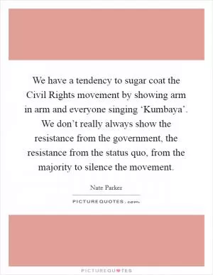 We have a tendency to sugar coat the Civil Rights movement by showing arm in arm and everyone singing ‘Kumbaya’. We don’t really always show the resistance from the government, the resistance from the status quo, from the majority to silence the movement Picture Quote #1