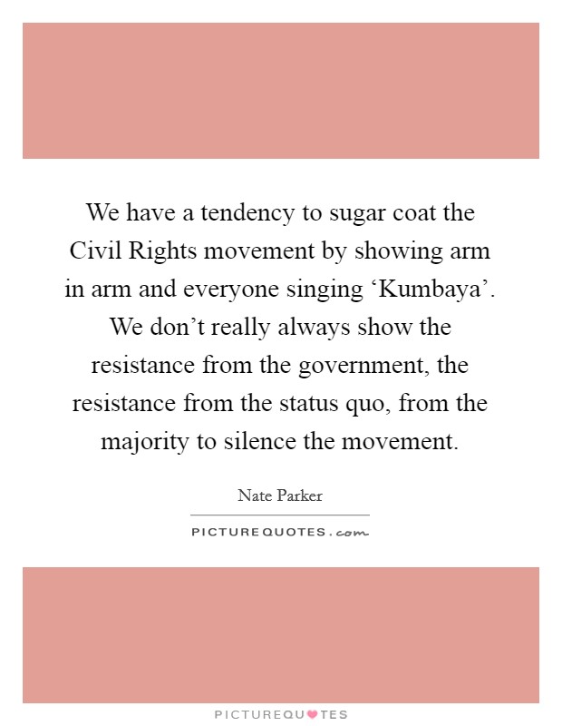 We have a tendency to sugar coat the Civil Rights movement by showing arm in arm and everyone singing ‘Kumbaya'. We don't really always show the resistance from the government, the resistance from the status quo, from the majority to silence the movement. Picture Quote #1