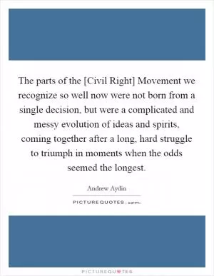The parts of the [Civil Right] Movement we recognize so well now were not born from a single decision, but were a complicated and messy evolution of ideas and spirits, coming together after a long, hard struggle to triumph in moments when the odds seemed the longest Picture Quote #1