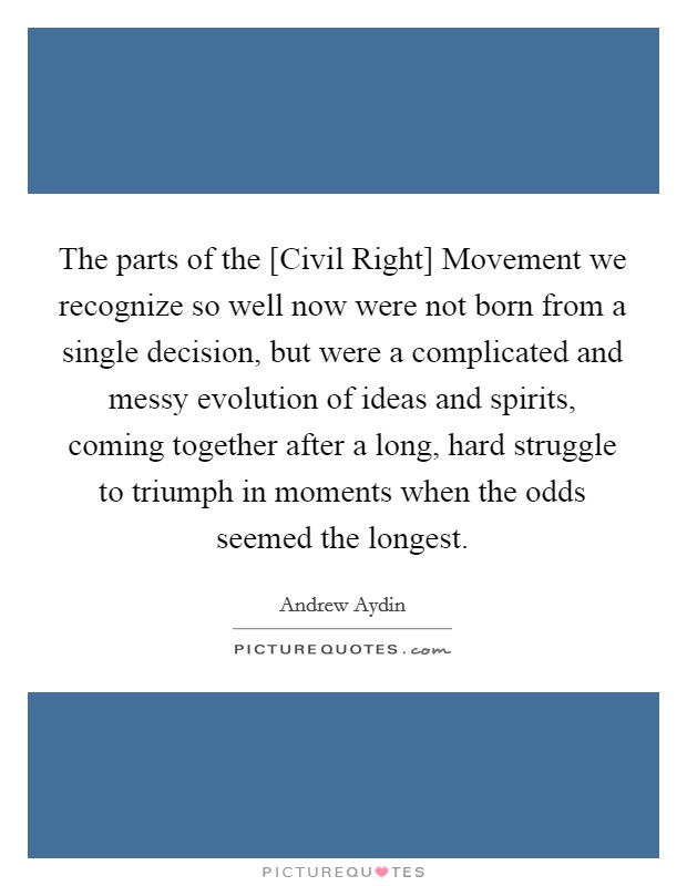 The parts of the [Civil Right] Movement we recognize so well now were not born from a single decision, but were a complicated and messy evolution of ideas and spirits, coming together after a long, hard struggle to triumph in moments when the odds seemed the longest. Picture Quote #1
