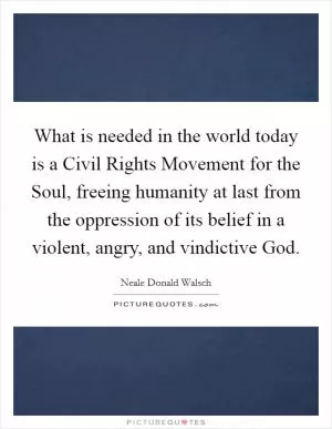What is needed in the world today is a Civil Rights Movement for the Soul, freeing humanity at last from the oppression of its belief in a violent, angry, and vindictive God Picture Quote #1