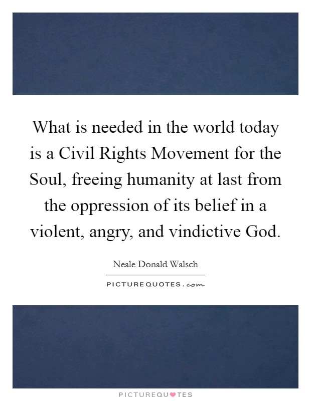 What is needed in the world today is a Civil Rights Movement for the Soul, freeing humanity at last from the oppression of its belief in a violent, angry, and vindictive God. Picture Quote #1