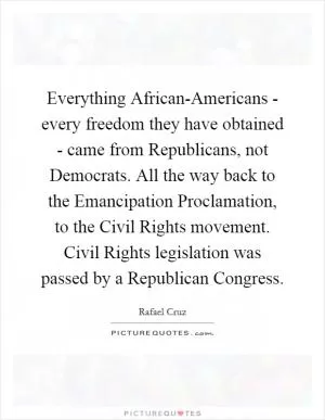 Everything African-Americans - every freedom they have obtained - came from Republicans, not Democrats. All the way back to the Emancipation Proclamation, to the Civil Rights movement. Civil Rights legislation was passed by a Republican Congress Picture Quote #1