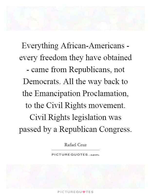 Everything African-Americans - every freedom they have obtained - came from Republicans, not Democrats. All the way back to the Emancipation Proclamation, to the Civil Rights movement. Civil Rights legislation was passed by a Republican Congress. Picture Quote #1