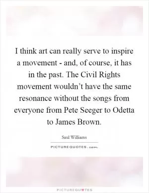 I think art can really serve to inspire a movement - and, of course, it has in the past. The Civil Rights movement wouldn’t have the same resonance without the songs from everyone from Pete Seeger to Odetta to James Brown Picture Quote #1