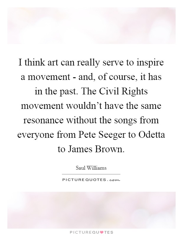 I think art can really serve to inspire a movement - and, of course, it has in the past. The Civil Rights movement wouldn't have the same resonance without the songs from everyone from Pete Seeger to Odetta to James Brown. Picture Quote #1