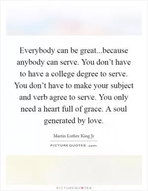 Everybody can be great...because anybody can serve. You don’t have to have a college degree to serve. You don’t have to make your subject and verb agree to serve. You only need a heart full of grace. A soul generated by love Picture Quote #1