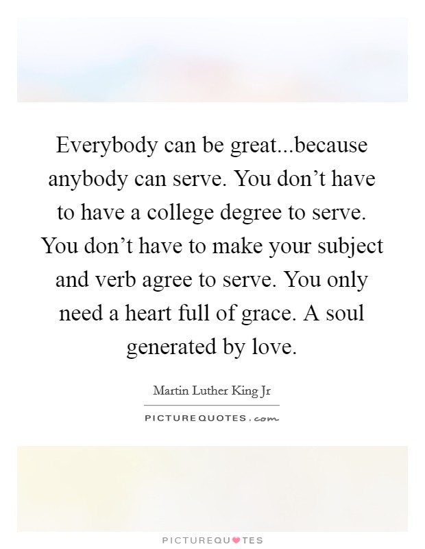 Everybody can be great...because anybody can serve. You don't have to have a college degree to serve. You don't have to make your subject and verb agree to serve. You only need a heart full of grace. A soul generated by love. Picture Quote #1