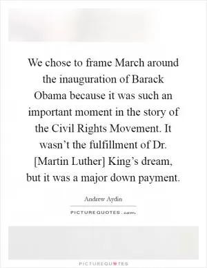 We chose to frame March around the inauguration of Barack Obama because it was such an important moment in the story of the Civil Rights Movement. It wasn’t the fulfillment of Dr. [Martin Luther] King’s dream, but it was a major down payment Picture Quote #1