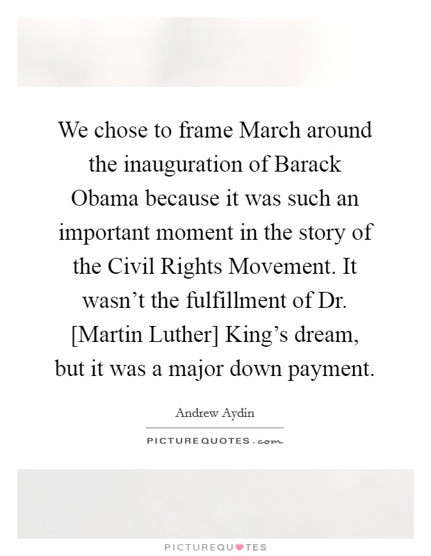 We chose to frame March around the inauguration of Barack Obama because it was such an important moment in the story of the Civil Rights Movement. It wasn't the fulfillment of Dr. [Martin Luther] King's dream, but it was a major down payment. Picture Quote #1