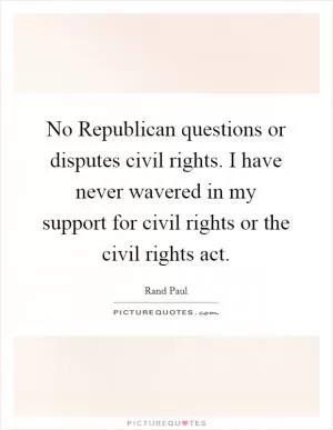 No Republican questions or disputes civil rights. I have never wavered in my support for civil rights or the civil rights act Picture Quote #1