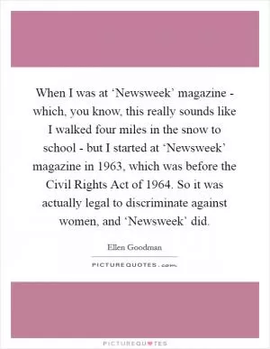 When I was at ‘Newsweek’ magazine - which, you know, this really sounds like I walked four miles in the snow to school - but I started at ‘Newsweek’ magazine in 1963, which was before the Civil Rights Act of 1964. So it was actually legal to discriminate against women, and ‘Newsweek’ did Picture Quote #1