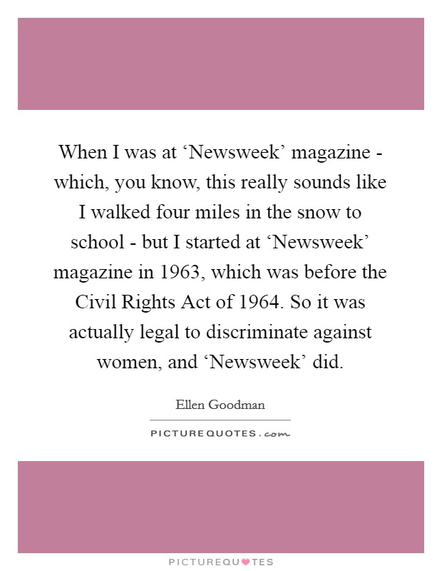 When I was at ‘Newsweek' magazine - which, you know, this really sounds like I walked four miles in the snow to school - but I started at ‘Newsweek' magazine in 1963, which was before the Civil Rights Act of 1964. So it was actually legal to discriminate against women, and ‘Newsweek' did. Picture Quote #1