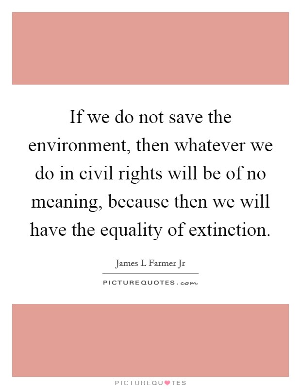 If we do not save the environment, then whatever we do in civil rights will be of no meaning, because then we will have the equality of extinction. Picture Quote #1