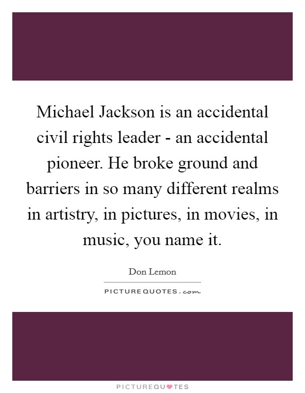 Michael Jackson is an accidental civil rights leader - an accidental pioneer. He broke ground and barriers in so many different realms in artistry, in pictures, in movies, in music, you name it. Picture Quote #1