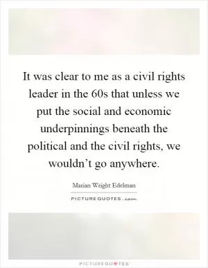 It was clear to me as a civil rights leader in the  60s that unless we put the social and economic underpinnings beneath the political and the civil rights, we wouldn’t go anywhere Picture Quote #1