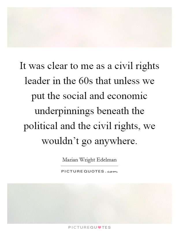 It was clear to me as a civil rights leader in the  60s that unless we put the social and economic underpinnings beneath the political and the civil rights, we wouldn't go anywhere. Picture Quote #1