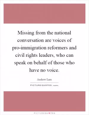 Missing from the national conversation are voices of pro-immigration reformers and civil rights leaders, who can speak on behalf of those who have no voice Picture Quote #1