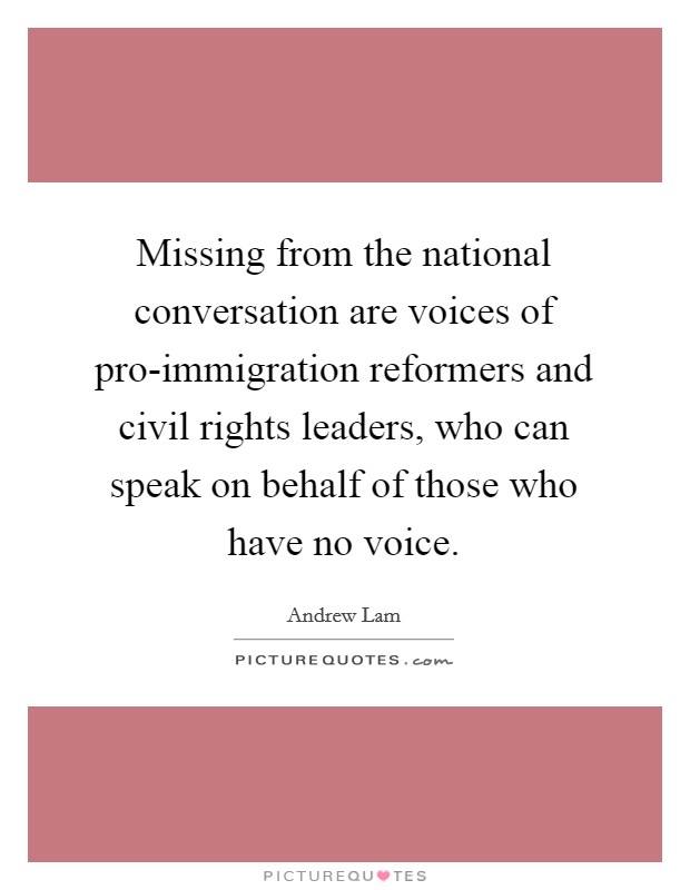 Missing from the national conversation are voices of pro-immigration reformers and civil rights leaders, who can speak on behalf of those who have no voice. Picture Quote #1