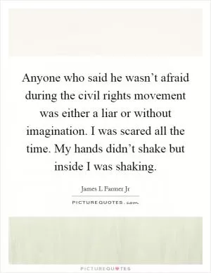 Anyone who said he wasn’t afraid during the civil rights movement was either a liar or without imagination. I was scared all the time. My hands didn’t shake but inside I was shaking Picture Quote #1