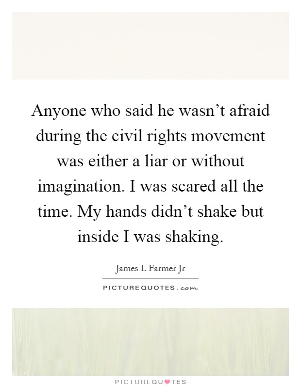 Anyone who said he wasn't afraid during the civil rights movement was either a liar or without imagination. I was scared all the time. My hands didn't shake but inside I was shaking. Picture Quote #1