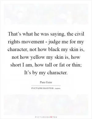 That’s what he was saying, the civil rights movement - judge me for my character, not how black my skin is, not how yellow my skin is, how short I am, how tall or fat or thin; It’s by my character Picture Quote #1