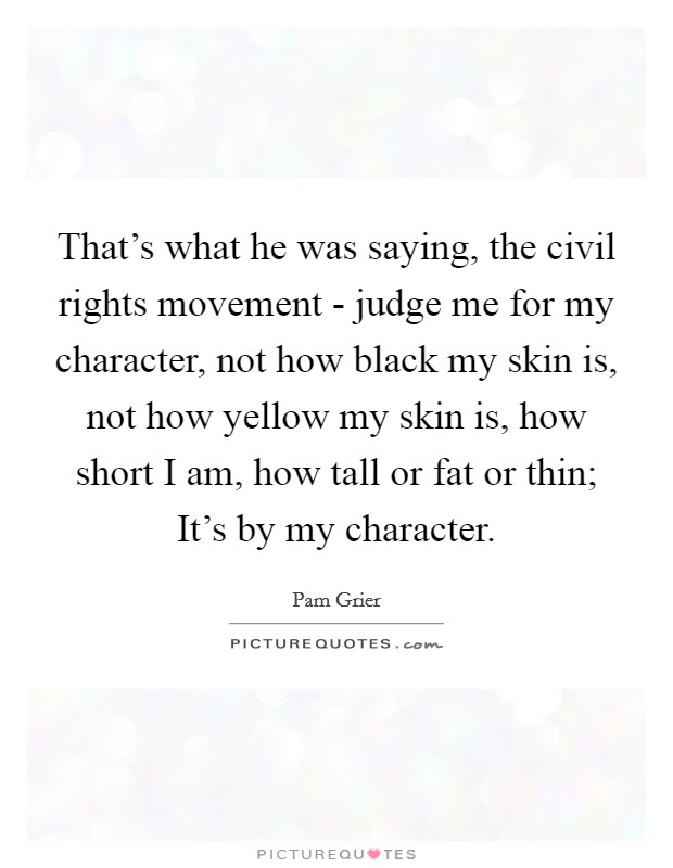 That's what he was saying, the civil rights movement - judge me for my character, not how black my skin is, not how yellow my skin is, how short I am, how tall or fat or thin; It's by my character. Picture Quote #1