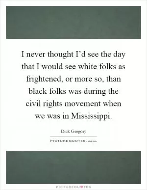 I never thought I’d see the day that I would see white folks as frightened, or more so, than black folks was during the civil rights movement when we was in Mississippi Picture Quote #1